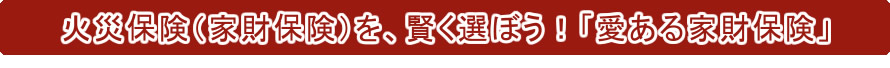 火災保険（家財保険）を、賢く選ぼう！「愛ある家財保険」