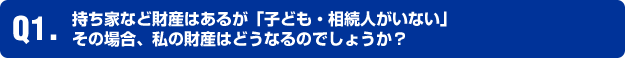 Q1.持ち家など財産はあるが「子ども・相続人がいない」 その場合、私の財産はどうなるのでしょうか？